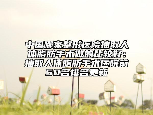 中國(guó)哪家整形醫(yī)院抽取人體脂肪手術(shù)做的比較好：抽取人體脂肪手術(shù)醫(yī)院前50名排名更新