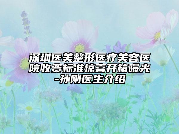深圳醫(yī)美整形醫(yī)療美容醫(yī)院收費(fèi)標(biāo)準(zhǔn)驚喜開(kāi)箱曝光-孫剛醫(yī)生介紹