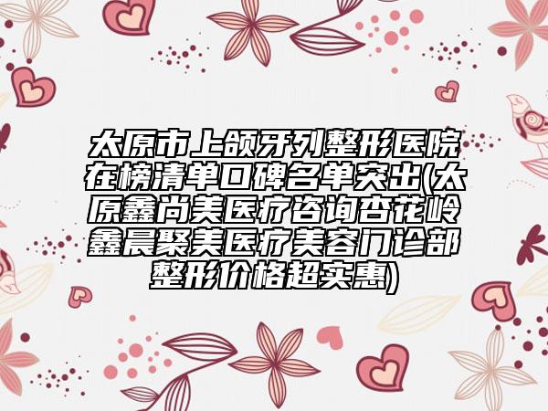 太原市上頜牙列整形醫(yī)院在榜清單口碑名單突出(太原鑫尚美醫(yī)療咨詢杏花嶺鑫晨聚美醫(yī)療美容門診部整形價(jià)格超實(shí)惠)