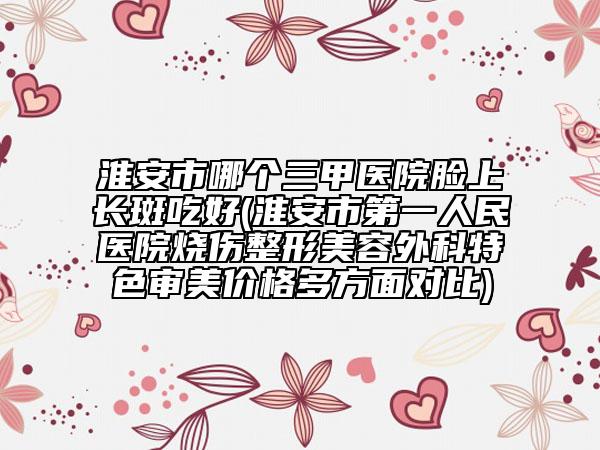淮安市哪個(gè)三甲醫(yī)院臉上長(zhǎng)斑吃好(淮安市第一人民醫(yī)院燒傷整形美容外科特色審美價(jià)格多方面對(duì)比)