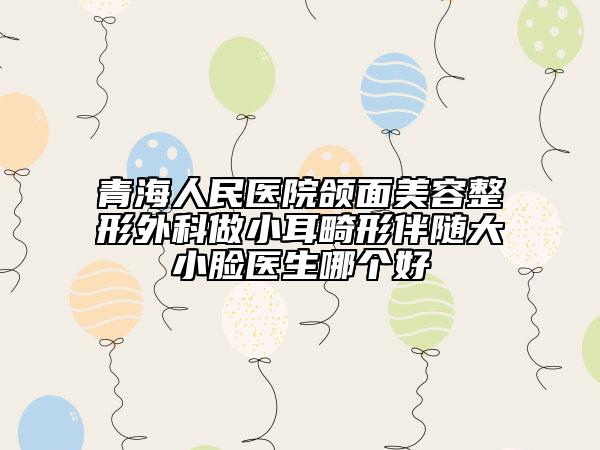 青海人民醫(yī)院頜面美容整形外科做小耳畸形伴隨大小臉醫(yī)生哪個(gè)好