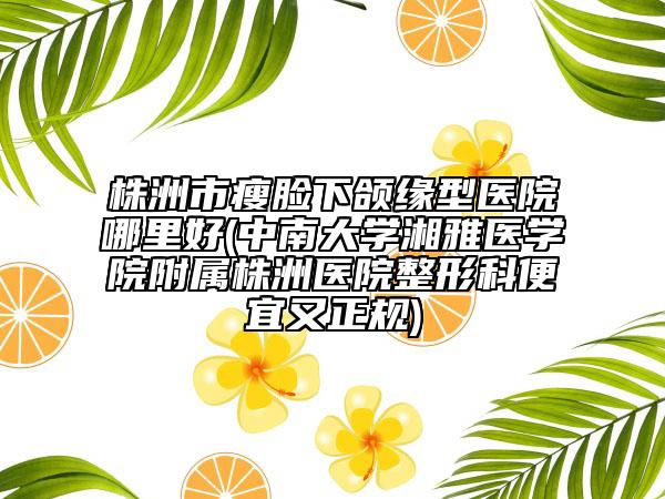 株洲市瘦臉下頜緣型醫(yī)院哪里好(中南大學(xué)湘雅醫(yī)學(xué)院附屬株洲醫(yī)院整形科便宜又正規(guī))