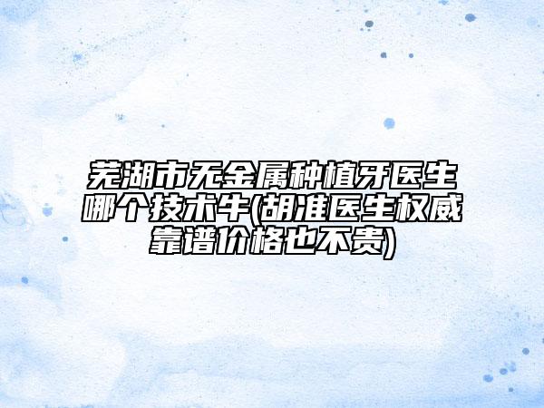 蕪湖市無金屬種植牙醫(yī)生哪個(gè)技術(shù)牛(胡準(zhǔn)醫(yī)生權(quán)威靠譜價(jià)格也不貴)