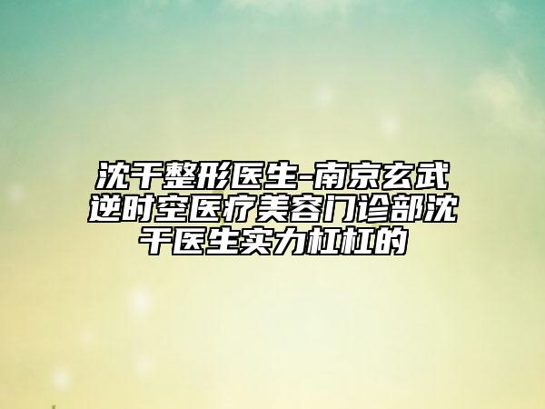 沈干整形醫(yī)生-南京玄武逆時(shí)空醫(yī)療美容門(mén)診部沈干醫(yī)生實(shí)力杠杠的