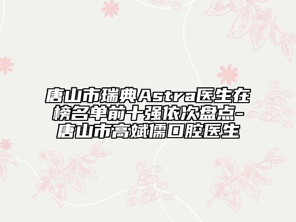 唐山市瑞典Astra醫(yī)生在榜名單前十強(qiáng)依次盤點(diǎn)-唐山市高斌儒口腔醫(yī)生