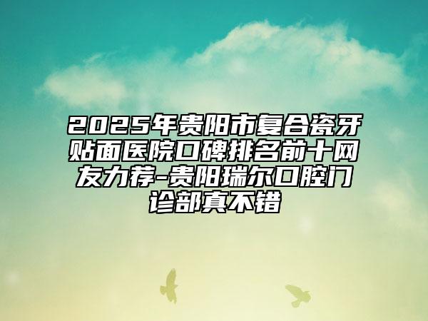 2025年貴陽(yáng)市復(fù)合瓷牙貼面醫(yī)院口碑排名前十網(wǎng)友力薦-貴陽(yáng)瑞爾口腔門(mén)診部真不錯(cuò)