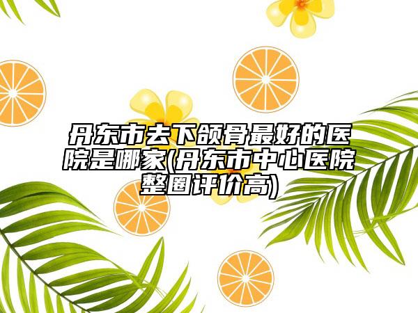 丹東市去下頜骨最好的醫(yī)院是哪家(丹東市中心醫(yī)院整圈評價(jià)高)