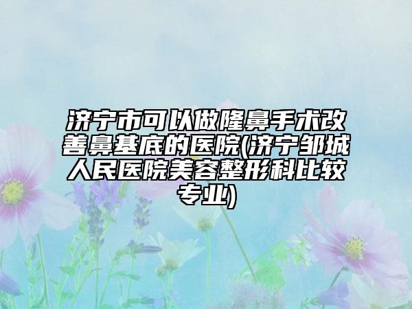 濟(jì)寧市可以做隆鼻手術(shù)改善鼻基底的醫(yī)院(濟(jì)寧鄒城人民醫(yī)院美容整形科比較專業(yè))