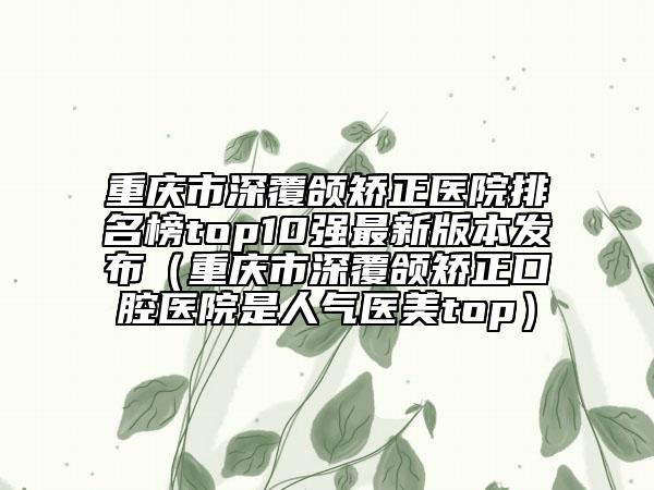 重慶市深覆頜矯正醫(yī)院排名榜top10強(qiáng)最新版本發(fā)布（重慶市深覆頜矯正口腔醫(yī)院是人氣醫(yī)美top）