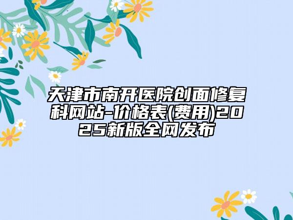 天津市南開醫(yī)院創(chuàng)面修復科網(wǎng)站-價格表(費用)2025新版全網(wǎng)發(fā)布