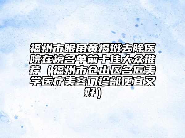 福州市眼角黃褐斑去除醫(yī)院在榜名單前十佳大眾推薦（福州市倉(cāng)山區(qū)名匠美學(xué)醫(yī)療美容門(mén)診部便宜又好）