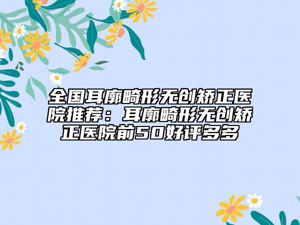 全國(guó)耳廓畸形無(wú)創(chuàng)矯正醫(yī)院推薦：耳廓畸形無(wú)創(chuàng)矯正醫(yī)院前50好評(píng)多多