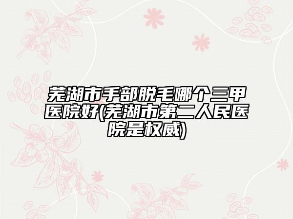 蕪湖市手部脫毛哪個三甲醫(yī)院好(蕪湖市第二人民醫(yī)院是權(quán)威)