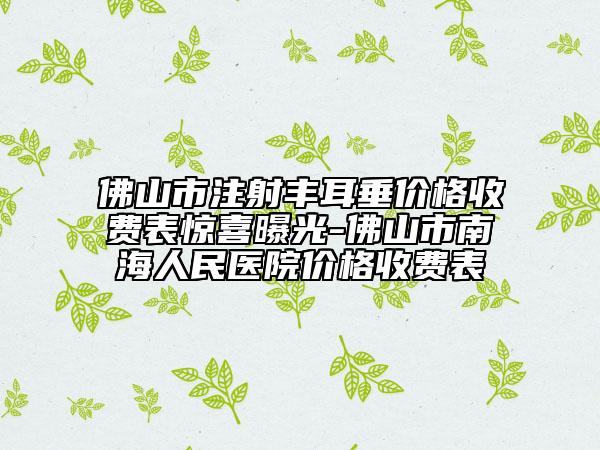 佛山市注射豐耳垂價格收費表驚喜曝光-佛山市南海人民醫(yī)院價格收費表