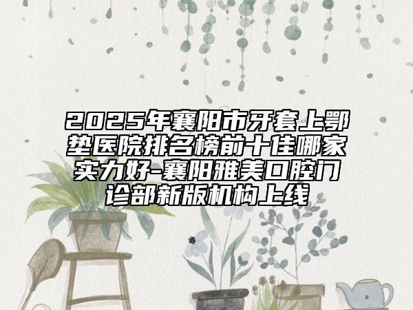 2025年襄陽市牙套上鄂墊醫(yī)院排名榜前十佳哪家實(shí)力好-襄陽雅美口腔門診部新版機(jī)構(gòu)上線
