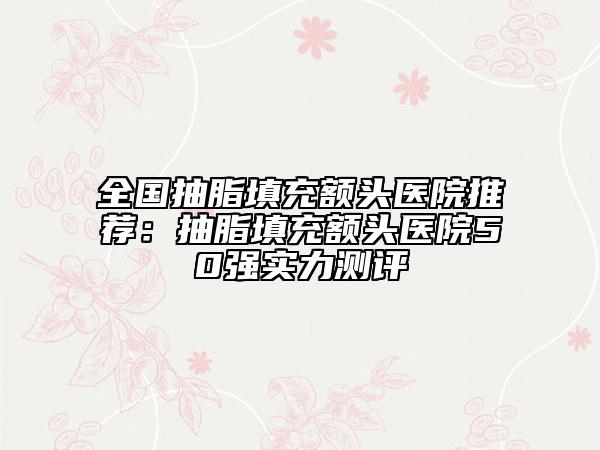 全國抽脂填充額頭醫(yī)院推薦：抽脂填充額頭醫(yī)院50強實力測評