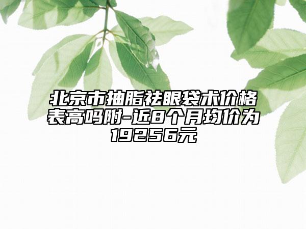 北京市抽脂祛眼袋術(shù)價格表高嗎附-近8個月均價為19256元