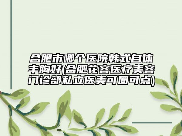 合肥市哪個(gè)醫(yī)院韓式自體豐胸好(合肥花容醫(yī)療美容門診部私立醫(yī)美可圈可點(diǎn))