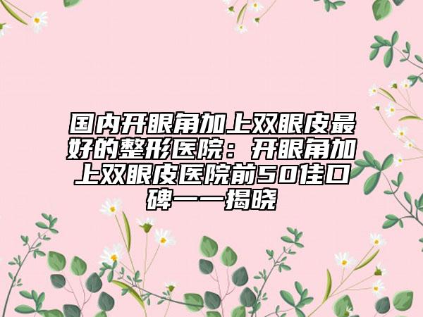 國內開眼角加上雙眼皮最好的整形醫(yī)院：開眼角加上雙眼皮醫(yī)院前50佳口碑一一揭曉