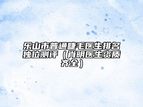 樂山市普通睫毛醫(yī)生排名獨位測評（肖明醫(yī)生資質(zhì)齊全）