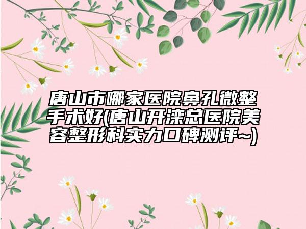 唐山市哪家醫(yī)院鼻孔微整手術(shù)好(唐山開灤總醫(yī)院美容整形科實力口碑測評~)