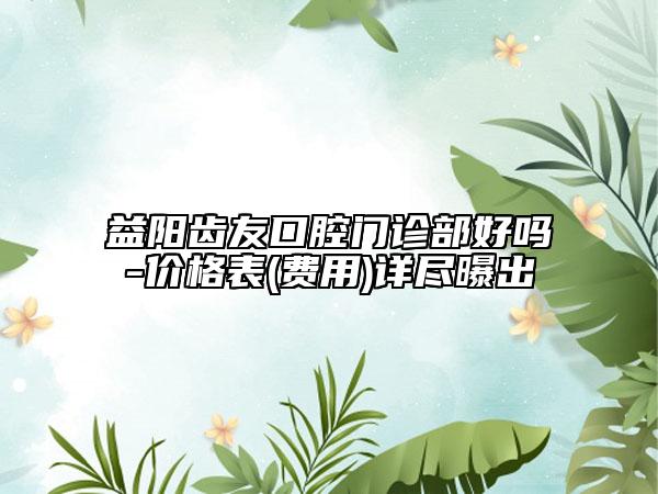 益陽齒友口腔門診部好嗎-價格表(費用)詳盡曝出