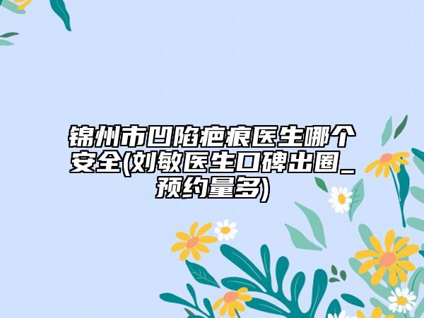 錦州市凹陷疤痕醫(yī)生哪個安全(劉敏醫(yī)生口碑出圈_預(yù)約量多)