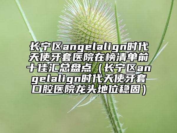 長寧區(qū)angelalign時代天使牙套醫(yī)院在榜清單前十佳匯總盤點（長寧區(qū)angelalign時代天使牙套口腔醫(yī)院龍頭地位穩(wěn)固）