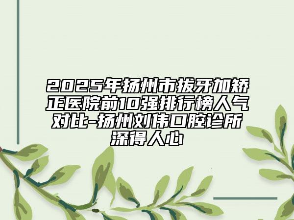 2025年揚州市拔牙加矯正醫(yī)院前10強排行榜人氣對比-揚州劉偉口腔診所深得人心