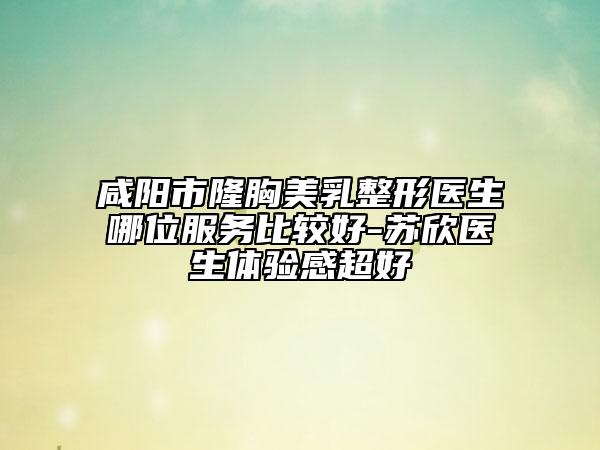 咸陽(yáng)市隆胸美乳整形醫(yī)生哪位服務(wù)比較好-蘇欣醫(yī)生體驗(yàn)感超好