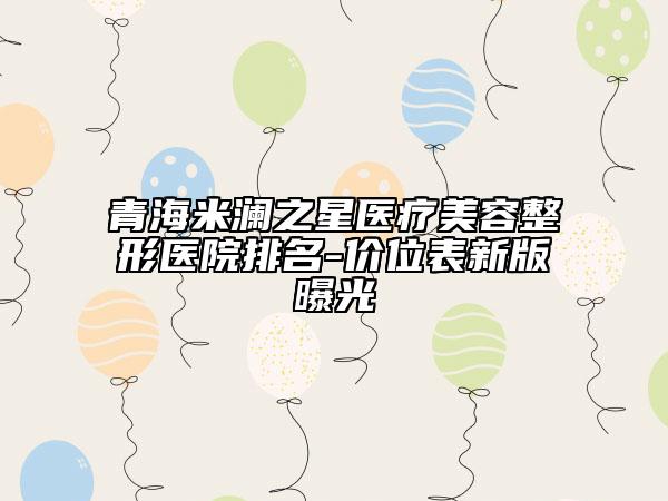 青海米瀾之星醫(yī)療美容整形醫(yī)院排名-價(jià)位表新版曝光