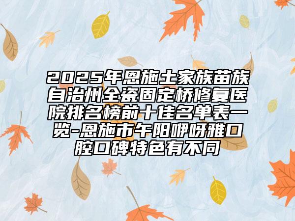 2025年恩施土家族苗族自治州全瓷固定橋修復(fù)醫(yī)院排名榜前十佳名單表一覽-恩施市午陽(yáng)咿呀雅口腔口碑特色有不同