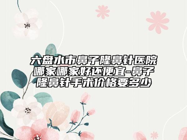 六盤水市鼻子隆鼻針醫(yī)院哪家哪家好還便宜-鼻子隆鼻針手術(shù)價(jià)格要多少