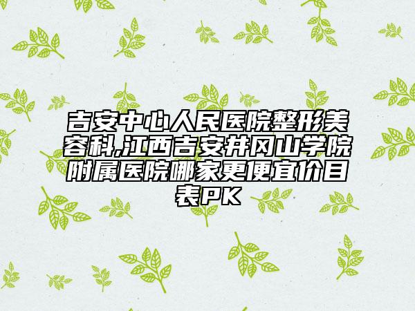 吉安中心人民醫(yī)院整形美容科,江西吉安井岡山學(xué)院附屬醫(yī)院哪家更便宜價(jià)目表PK