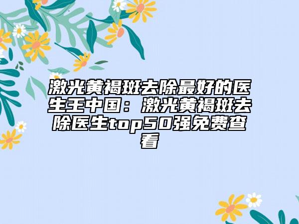 激光黃褐斑去除最好的醫(yī)生王中國：激光黃褐斑去除醫(yī)生top50強免費查看