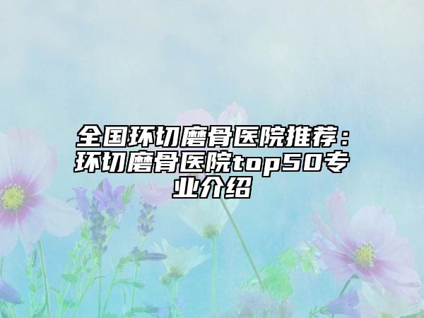 全國(guó)環(huán)切磨骨醫(yī)院推薦：環(huán)切磨骨醫(yī)院top50專(zhuān)業(yè)介紹