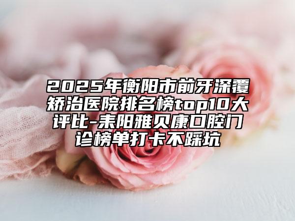 2025年衡陽市前牙深覆矯治醫(yī)院排名榜top10大評(píng)比-耒陽雅貝康口腔門診榜單打卡不踩坑