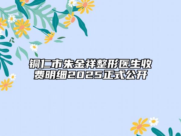 銅仁市朱金祥整形醫(yī)生收費(fèi)明細(xì)2025正式公開