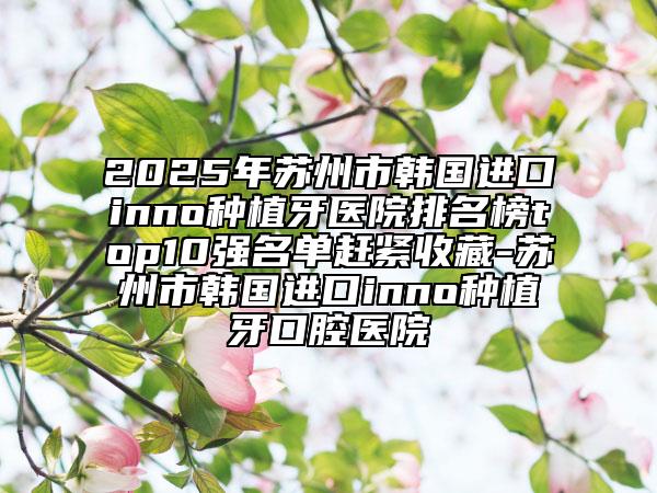 2025年蘇州市韓國(guó)進(jìn)口inno種植牙醫(yī)院排名榜top10強(qiáng)名單趕緊收藏-蘇州市韓國(guó)進(jìn)口inno種植牙口腔醫(yī)院