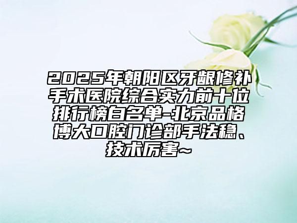 2025年朝陽區(qū)牙齦修補(bǔ)手術(shù)醫(yī)院綜合實(shí)力前十位排行榜白名單-北京品格博大口腔門診部手法穩(wěn)、技術(shù)厲害~