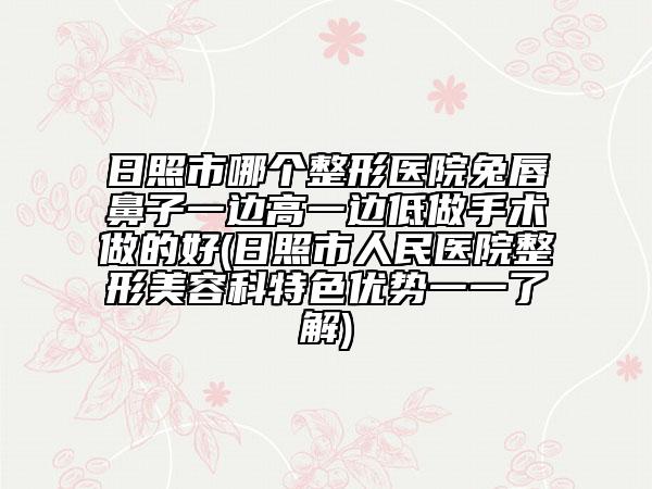 日照市哪個整形醫(yī)院兔唇鼻子一邊高一邊低做手術(shù)做的好(日照市人民醫(yī)院整形美容科特色優(yōu)勢一一了解)