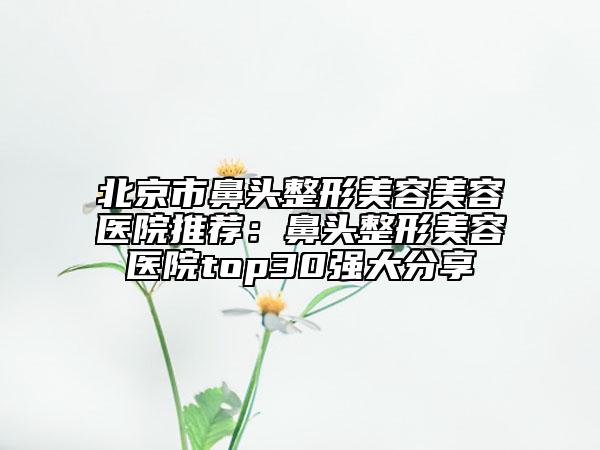 北京市鼻頭整形美容美容醫(yī)院推薦：鼻頭整形美容醫(yī)院top30強(qiáng)大分享