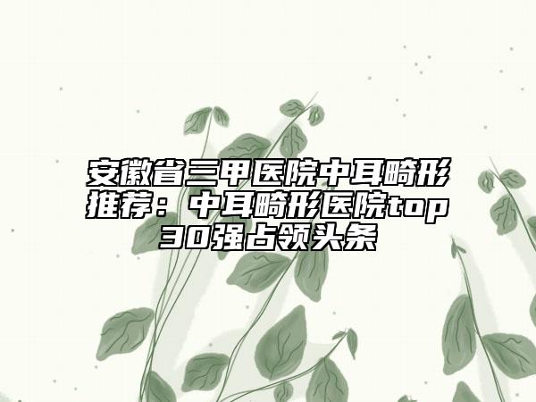 安徽省三甲醫(yī)院中耳畸形推薦：中耳畸形醫(yī)院top30強占領(lǐng)頭條