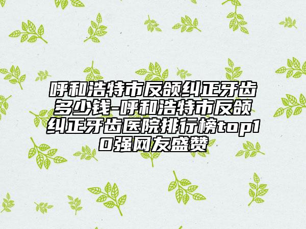呼和浩特市反頜糾正牙齒多少錢(qián)-呼和浩特市反頜糾正牙齒醫(yī)院排行榜top10強(qiáng)網(wǎng)友盛贊