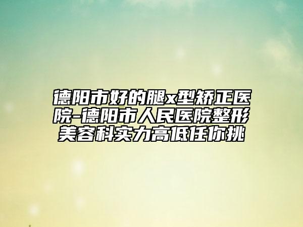 德陽(yáng)市好的腿x型矯正醫(yī)院-德陽(yáng)市人民醫(yī)院整形美容科實(shí)力高低任你挑