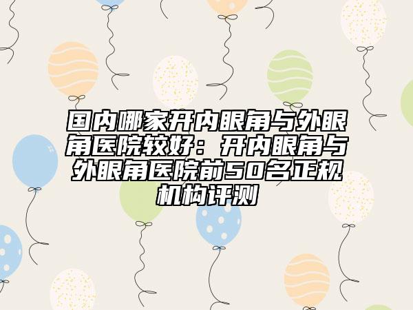 國內哪家開內眼角與外眼角醫(yī)院較好：開內眼角與外眼角醫(yī)院前50名正規(guī)機構評測