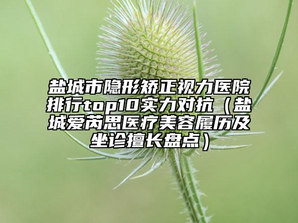 鹽城市隱形矯正視力醫(yī)院排行top10實(shí)力對(duì)抗（鹽城愛(ài)芮思醫(yī)療美容履歷及坐診擅長(zhǎng)盤(pán)點(diǎn)）