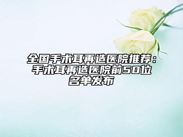 全國(guó)手術(shù)耳再造醫(yī)院推薦：手術(shù)耳再造醫(yī)院前50位名單發(fā)布