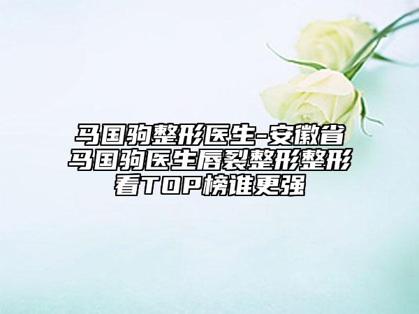 馬國駒整形醫(yī)生-安徽省馬國駒醫(yī)生唇裂整形整形看TOP榜誰更強