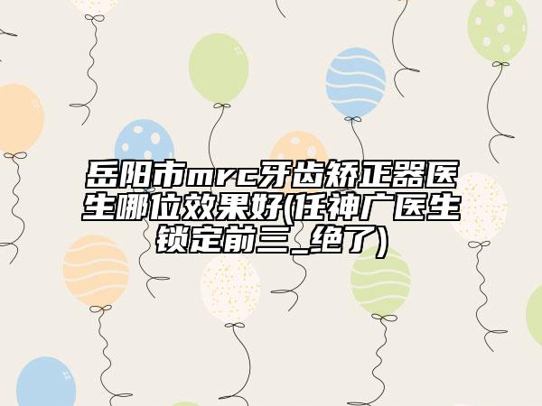 岳陽(yáng)市mrc牙齒矯正器醫(yī)生哪位效果好(任神廣醫(yī)生鎖定前三_絕了)